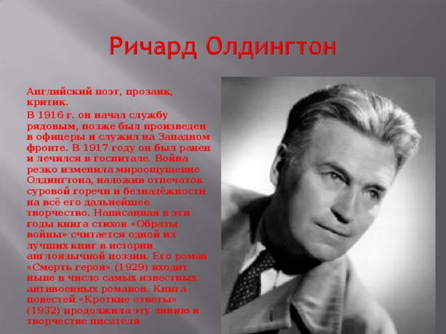 Английский поэт, прозаик, критик. В 1916 г. он начал службу рядовым, позже был произведен в офицеры и служил на Западном фронте. В 1917 году он был ранен и лечился в госпитале. Война резко изменила мироощущение Олдингтона, наложив отпечаток суровой горечи и безнадёжности на всё его дальнейшее творчество. Написанная в эти годы книга стихов «Образы войны» считается одной из лучших книг в истории англоязычной поэзии. Его роман «Смерть героя» (1929) входит ныне в число самых известных антивоенных романов. Книга повестей «Кроткие ответы» (1932) продолжила эту линию в творчестве писателя