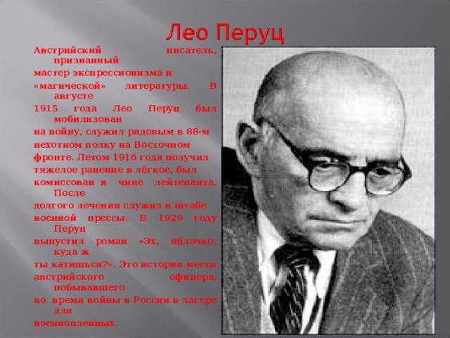 Австрийский писатель, признанный мастер экспрессионизма и «магической» литературы. В августе 1915 года Лео Перуц был мобилизован на войну, служил рядовым в 88-м пехотном полку на Восточном фронте. Летом 1916 года получил тяжелое ранение в лёгкое, был комиссован в чине лейтенанта. После долгого лечения служил в штабе военной прессы. В 1929 году Перуц выпустил роман «Эх, яблочко, куда ж ты катишься?». Это история мести австрийского офицера, побывавшего во время войны в России в лагере для военнопленных.