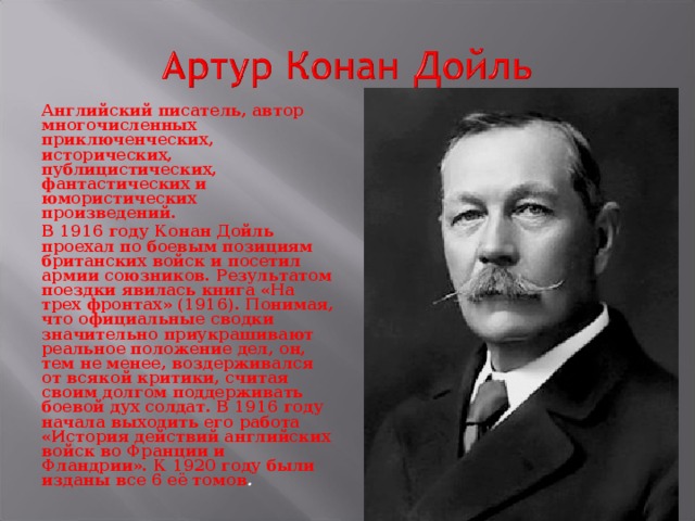 Английский писатель, автор многочисленных приключенческих, исторических, публицистических, фантастических и юмористических произведений. В 1916 году Конан Дойль проехал по боевым позициям британских войск и посетил армии союзников. Результатом поездки явилась книга «На трех фронтах» (1916). Понимая, что официальные сводки значительно приукрашивают реальное положение дел, он, тем не менее, воздерживался от всякой критики, считая своим долгом поддерживать боевой дух солдат. В 1916 году начала выходить его работа «История действий английских войск во Франции и Фландрии». К 1920 году были изданы все 6 её томов .