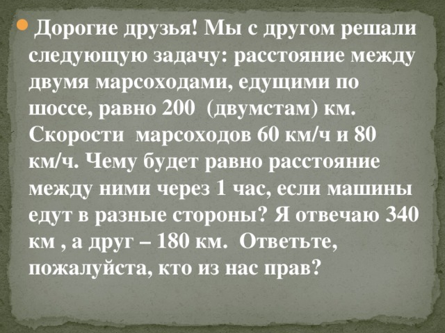 Дорогие друзья! Мы с другом решали следующую задачу: расстояние между двумя марсоходами, едущими по шоссе, равно 200 (двумстам) км. Скорости марсоходов 60 км/ч и 80 км/ч. Чему будет равно расстояние между ними через 1 час, если машины едут в разные стороны? Я отвечаю 340 км , а друг – 180 км. Ответьте, пожалуйста, кто из нас прав?