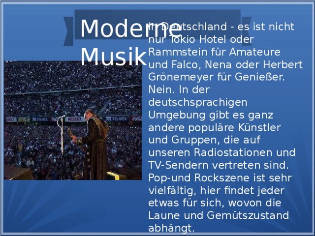 Moderne Musik in Deutschland - es ist nicht nur Tokio Hotel oder Rammstein für Amateure und Falco, Nena oder Herbert Grönemeyer für Genießer. Nein. In der deutschsprachigen Umgebung gibt es ganz andere populäre Künstler und Gruppen, die auf unseren Radiostationen und TV-Sendern vertreten sind. Pop-und Rockszene ist sehr vielfältig, hier findet jeder etwas für sich, wovon die Laune und Gemütszustand abhängt.
