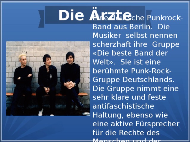 Die Ärzte Eine deutsche Punkrock-Band aus Berlin. Die Musiker selbst nennen scherzhaft ihre Gruppe «Die beste Band der Welt». Sie ist eine berühmte Punk-Rock-Gruppe Deutschlands. Die Gruppe nimmt eine sehr klare und feste antifaschistische Haltung, ebenso wie eine aktive Fürsprecher für die Rechte des Menschen und der Tierwelt ein.