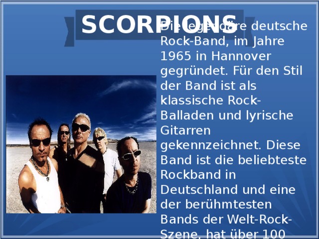SCORPIONS Die legendäre deutsche Rock-Band, im Jahre 1965 in Hannover gegründet. Für den Stil der Band ist als klassische Rock-Balladen und lyrische Gitarren gekennzeichnet. Diese Band ist die beliebteste Rockband in Deutschland und eine der berühmtesten Bands der Welt-Rock-Szene, hat über 100 Millionen Alben verkauft.