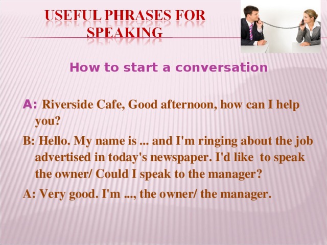 How to start a conversation A:  Riverside Cafe, Good afternoon, how can I help you? B: Hello. My name is ... and I'm ringing about the job advertised in today's newspaper. I'd like to speak the owner/ Could I speak to the manager? A: Very good. I'm ..., the owner/ the manager.