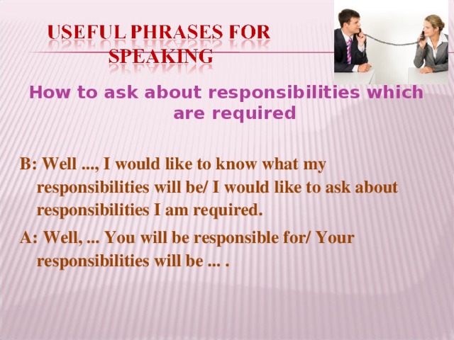 How to ask about responsibilities which are required B: Well ..., I would like to know what my responsibilities will be/ I would like to ask about responsibilities I am required. A: Well, ... You will be responsible for/ Your responsibilities will be ... .