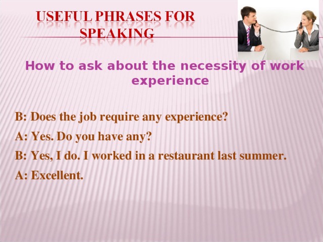 How to ask about the necessity of work experience B: Does the job require any experience? A: Yes. Do you have any? B: Yes, I do. I worked in a restaurant last summer. A: Excellent.