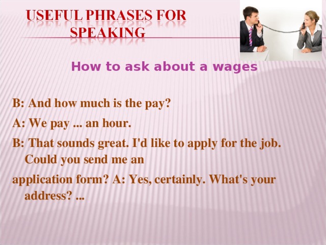 How to ask about a wages B: And how much is the pay? A: We pay ... an hour. B: That sounds great. I'd like to apply for the job. Could you send me an application form? A: Yes, certainly. What's your address? ...