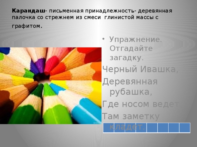 Карандаш - письменная принадлежность- деревянная палочка со стрежнем из смеси глинистой массы с графитом . Упражнение. Отгадайте загадку. Черный Ивашка, Деревянная рубашка, Где носом ведет, Там заметку кладет.