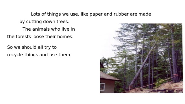 Lots of things we use, like paper and rubber are made by cutting down trees.  The animals who live in the forests loose their homes. So we should all try to recycle things and use them.