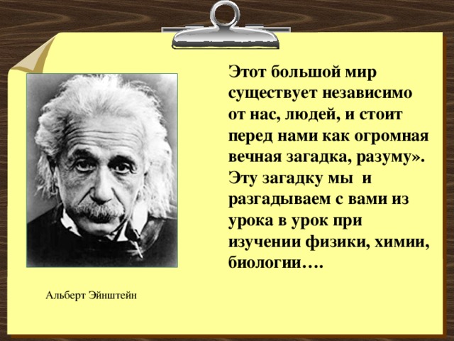 Этот большой мир существует независимо от нас, людей, и стоит перед нами как огромная вечная загадка, разуму». Эту загадку мы и разгадываем с вами из урока в урок при изучении физики, химии, биологии…. Альберт Эйнштейн