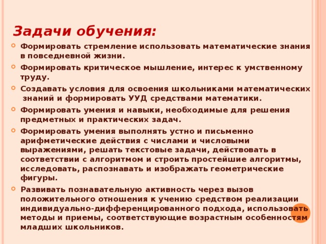 Задачи обучения: Формировать стремление использовать математические знания в повседневной жизни. Формировать критическое мышление, интерес к умственному труду. Создавать условия для освоения школьниками математических знаний и формировать УУД средствами математики. Формировать умения и навыки, необходимые для решения предметных и практических задач. Формировать умения выполнять устно и письменно арифметические действия с числами и числовыми выражениями, решать текстовые задачи, действовать в соответствии с алгоритмом и строить простейшие алгоритмы, исследовать, распознавать и изображать геометрические фигуры. Развивать познавательную активность через вызов положительного отношения к учению средством реализации индивидуально-дифференцированного подхода, использовать методы и приемы, соответствующие возрастным особенностям младших школьников.