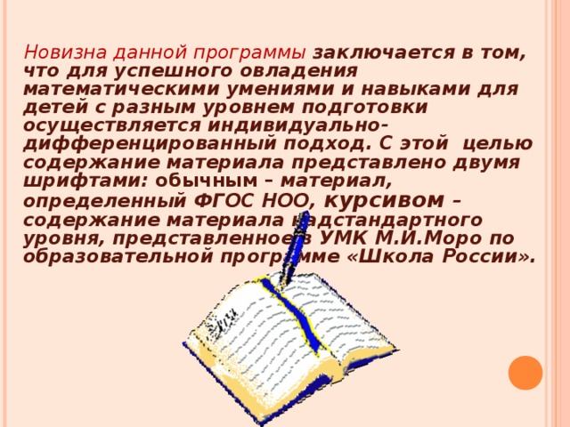 Новизна данной программы заключается в том, что для успешного овладения математическими умениями и навыками для детей с разным уровнем подготовки осуществляется индивидуально-дифференцированный подход. С этой целью содержание материала представлено двумя шрифтами: обычным – материал, определенный ФГОС НОО, курсивом – содержание материала надстандартного уровня, представленное в УМК М.И.Моро по образовательной программе «Школа России».