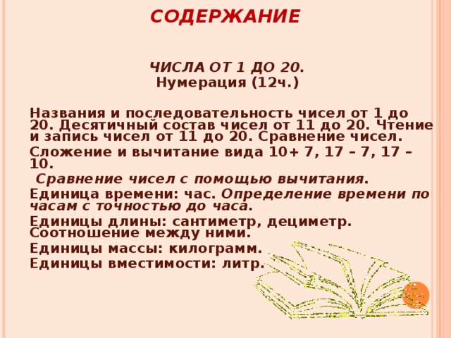 СОДЕРЖАНИЕ   ЧИСЛА ОТ 1 ДО 20. Нумерация (12ч.)   Названия и последовательность чисел от 1 до 20. Десятичный состав чисел от 11 до 20. Чтение и запись чисел от 11 до 20. Сравнение чисел.  Сложение и вычитание вида 10+ 7, 17 – 7, 17 – 10.  Сравнение чисел с помощью вычитания.  Единица времени: час . Определение времени по часам с точностью до часа.  Единицы длины: сантиметр, дециметр. Соотношение между ними.  Единицы массы: килограмм.  Единицы вместимости: литр.