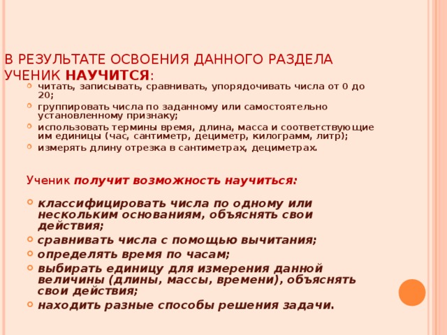 В РЕЗУЛЬТАТЕ ОСВОЕНИЯ ДАННОГО РАЗДЕЛА УЧЕНИК НАУЧИТСЯ :   читать, записывать, сравнивать, упорядочивать числа от 0 до 20; группировать числа по заданному или самостоятельно установленному признаку; использовать термины время, длина, масса и соответствующие им единицы (час, сантиметр, дециметр, килограмм, литр); измерять длину отрезка в сантиметрах, дециметрах.   Ученик получит возможность научиться: