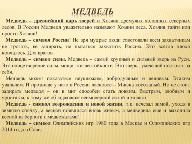 Медведь – древнейший царь зверей и Хозяин дремучих холодных северных лесов. В России Медведя уважительно называют Хозяин леса, Хозяин тайги или просто Хозяин! Медведь – символ России ! Не зря мудрые люди советовали всем захватчикам не трогать, не задирать, не пытаться захватить Россию. Это всегда плохо кончалось. Для врагов. Медведь – символ силы. Медведь – самый крупный и сильный зверь на Руси. Это олицетворение силы, мощи, жизнестойкости. Это зверь, умеющий постоять за себя. Медведь может показаться неуклюжим, добродушным и ленивым. Этаким увальнем. И прозвище у него в России ласковое – Мишка косолапый. Но не стоит задирать медведя – он в миг способен стать ловким, быстрым, злобным и яростным, к тому же обладающим неимоверной силой и мощью. Медведь - символ возрождения и новой жизни , т.к. исчезал зимой, уходя в зимнюю спячку, а весной появлялся вновь живым, а медведица еще и выходила весной из берлоги с медвежатами! Медведь – символ Олимпийских игр 1980 года в Москве и Олимпийских игр 2014 года в Сочи.