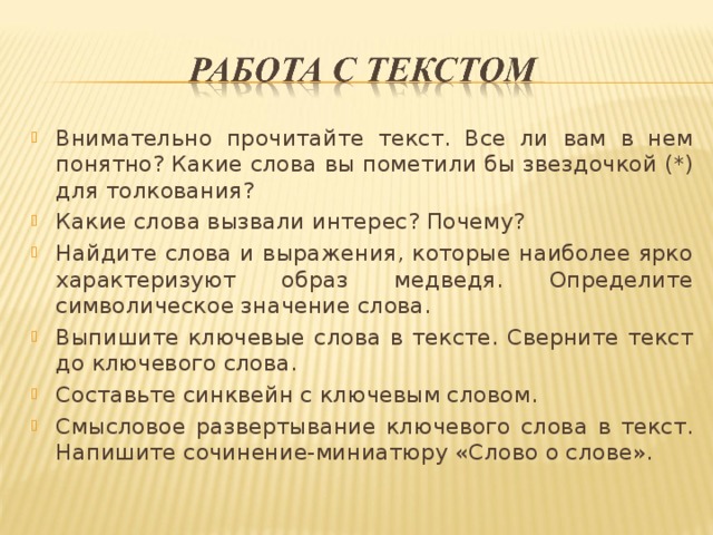 Внимательно прочитайте текст. Все ли вам в нем понятно? Какие слова вы пометили бы звездочкой (*) для толкования? Какие слова вызвали интерес? Почему? Найдите слова и выражения, которые наиболее ярко характеризуют образ медведя. Определите символическое значение слова. Выпишите ключевые слова в тексте. Сверните текст до ключевого слова. Составьте синквейн с ключевым словом. Смысловое развертывание ключевого слова в текст. Напишите сочинение-миниатюру «Слово о слове».