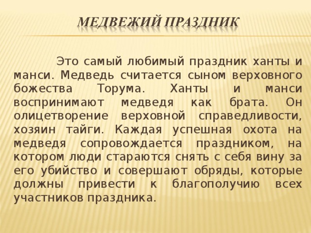 Это самый любимый праздник ханты и манси. Медведь считается сыном верховного божества Торума. Ханты и манси воспринимают медведя как брата. Он олицетворение верховной справедливости, хозяин тайги. Каждая успешная охота на медведя сопровождается праздником, на котором люди стараются снять с себя вину за его убийство и совершают обряды, которые должны привести к благополучию всех участников праздника.