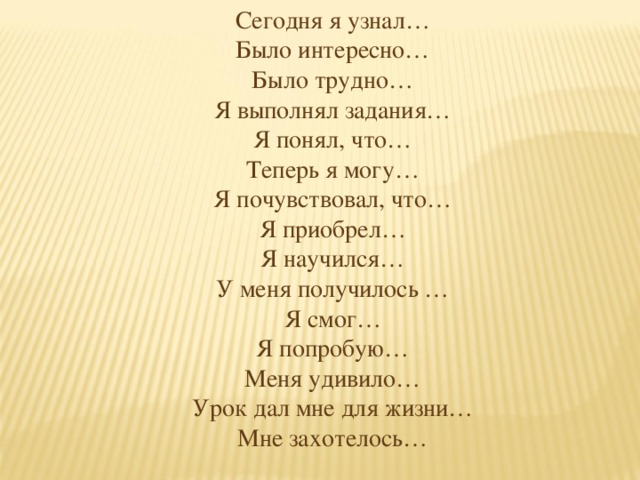 Сегодня я узнал… Было интересно… Было трудно… Я выполнял задания… Я понял, что… Теперь я могу… Я почувствовал, что… Я приобрел… Я научился… У меня получилось … Я смог… Я попробую… Меня удивило… Урок дал мне для жизни… Мне захотелось…