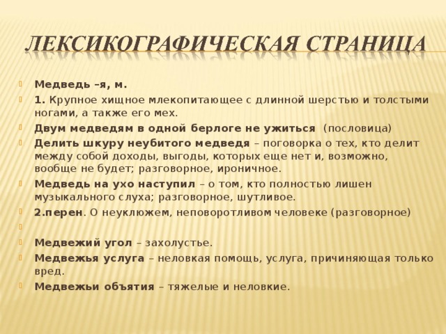 Медведь –я, м. 1. Крупное хищное млекопитающее с длинной шерстью и толстыми ногами, а также его мех. Двум медведям в одной берлоге не ужиться (пословица) Делить шкуру неубитого медведя – поговорка о тех, кто делит между собой доходы, выгоды, которых еще нет и, возможно, вообще не будет; разговорное, ироничное. Медведь на ухо наступил – о том, кто полностью лишен музыкального слуха; разговорное, шутливое. 2.перен . О неуклюжем, неповоротливом человеке (разговорное)   Медвежий угол – захолустье. Медвежья услуга – неловкая помощь, услуга, причиняющая только вред. Медвежьи объятия – тяжелые и неловкие.