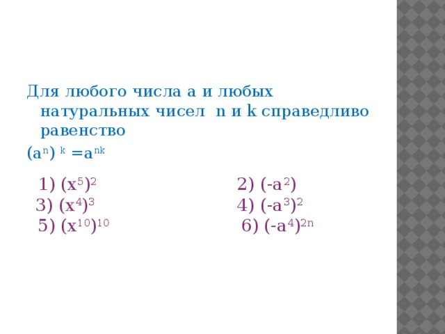 Для любого числа а и любых натуральных чисел n и k справедливо равенство (a n ) k =a nk  1) (х 5 ) 2 2) (-а 2 )    3) (х 4 ) 3 4) (-а 3 ) 2   5) (х 10 ) 10 6) (-а 4 ) 2n