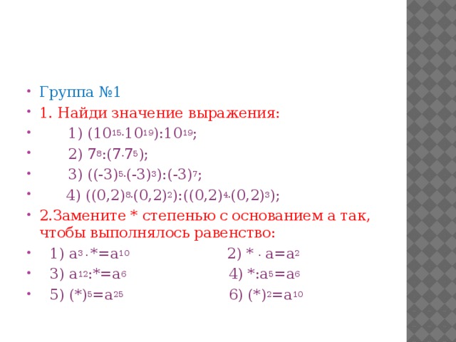 Группа №1 1. Найди значение выражения:  1) (10 15. 10 19 ):10 19 ;   2) 7 8 :(7 . 7 5 );  3) ((-3) 5. (-3) 3 ):(-3) 7 ;   4) ((0,2) 8. (0,2) 2 ):((0,2) 4. (0,2) 3 ); 2.Замените * степенью с основанием а так, чтобы выполнялось равенство: 1) а 3 . *=а 10 2) * . а=а 2 3) а 12 :*=а 6 4) *:а 5 =а 6  5) (*) 5 =а 25 6) (*) 2 =а 10