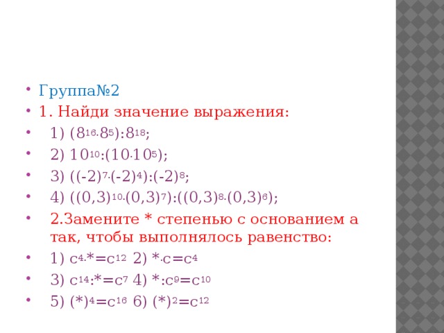 Группа№2 1. Найди значение выражения: 1) (8 16. 8 5 ):8 18 ; 2) 10 10 :(10 . 10 5 ); 3) ((-2) 7. (-2) 4 ):(-2) 8 ; 4) ((0,3) 10. (0,3) 7 ):((0,3) 8. (0,3) 6 ); 2.Замените * степенью с основанием а так, чтобы выполнялось равенство: 1) c 4. *=c 12  2) * . c=c 4 3) c 14 :*=c 7  4) *:c 9 =c 10 5) (*) 4 =c 16  6) (*) 2 =c 12