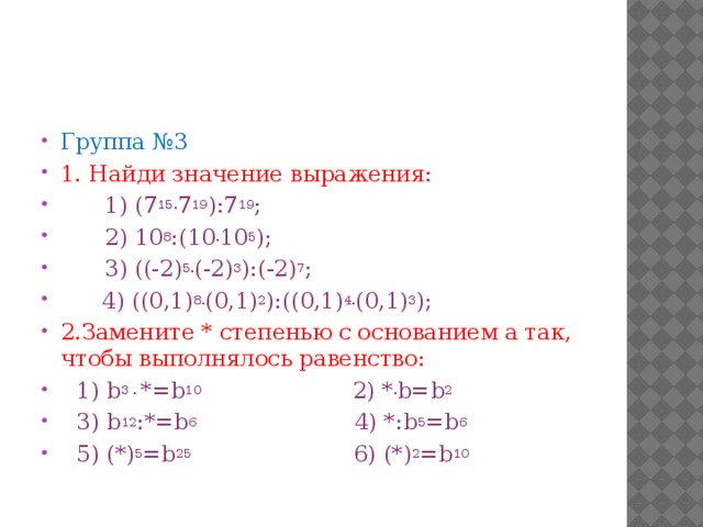 Группа №3 1. Найди значение выражения:  1) (7 15. 7 19 ):7 19 ;   2) 10 8 :(10 . 10 5 );  3) ((-2) 5. (-2) 3 ):(-2) 7 ;   4) ((0,1) 8. (0,1) 2 ):((0,1) 4. (0,1) 3 ); 2.Замените * степенью с основанием а так, чтобы выполнялось равенство: 1) b 3 . *=b 10 2) * . b=b 2 3) b 12 :*=b 6 4) *:b 5 =b 6  5) (*) 5 =b 25 6) (*) 2 =b 10