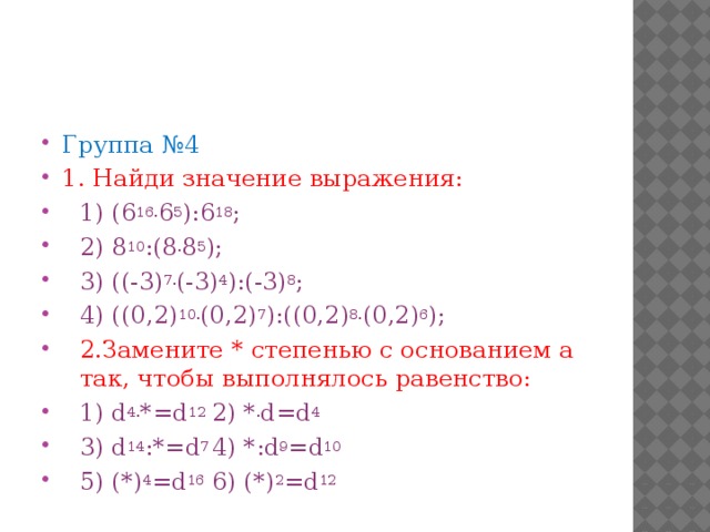 Группа №4 1. Найди значение выражения: 1) (6 16. 6 5 ):6 18 ; 2) 8 10 :(8 . 8 5 ); 3) ((-3) 7. (-3) 4 ):(-3) 8 ; 4) ((0,2) 10. (0,2) 7 ):((0,2) 8. (0,2) 6 ); 2.Замените * степенью с основанием а так, чтобы выполнялось равенство: 1) d 4. *=d 12  2) * . d=d 4 3) d 14 :*=d 7  4) *:d 9 =d 10 5) (*) 4 =d 16  6) (*) 2 =d 12