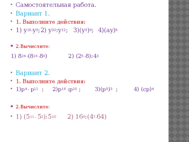 Самостоятельная работа. Вариант 1. 1. Выполните действия: 1) y 15. y 3 ;  2) y 20 :y 12 ;  3)(y 3 ) 6 ;  4)(ay) 5 2.Вычислите:  1) 8 24 : (8 16 . 8 6 ) 2) (2 5 . 8):4 3 Вариант 2. 1. Выполните действия: 1)р 4 . р 11 ; 2)р 16 :р 10 ; 3)(р 5 ) 3 ; 4) (ср) 4 2.Вычислите:  1) (5 11 . 5 2 ):5 10 2) 16 6 :(4 7. 64)