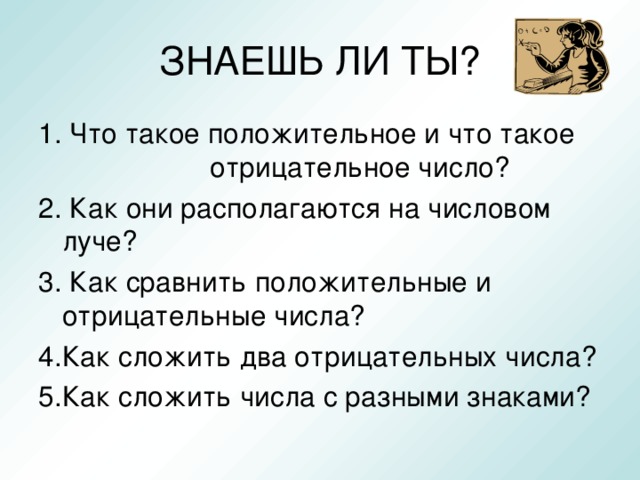 ЗНАЕШЬ ЛИ ТЫ? 1. Что такое положительное и что такое отрицательное число? 2. Как они располагаются на числовом луче? 3. Как сравнить положительные и отрицательные числа? 4.Как сложить два отрицательных числа? 5.Как сложить числа с разными знаками?