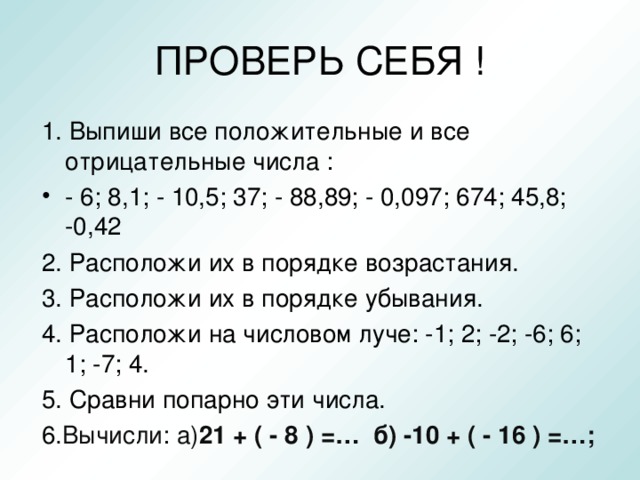 ПРОВЕРЬ СЕБЯ ! 1. Выпиши все положительные и все отрицательные числа : - 6; 8,1; - 10,5; 37; - 88,89; - 0,097; 674; 45,8; -0,42 2. Расположи их в порядке возрастания. 3. Расположи их в порядке убывания. 4. Расположи на числовом луче: -1; 2; -2; -6; 6; 1; -7; 4. 5. Сравни попарно эти числа. 6 .Вычисли: а) 21 + ( - 8 ) =… б) -10 + ( - 16 ) =…;