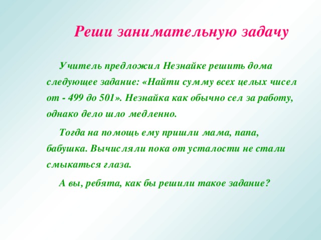 Реши занимательную задачу   Учитель предложил Незнайке решить дома следующее задание: «Найти сумму всех целых чисел от - 499 до 501». Незнайка как обычно сел за работу, однако дело шло медленно.   Тогда на помощь ему пришли мама, папа, бабушка. Вычисляли пока от усталости не стали смыкаться глаза.   А вы, ребята, как бы решили такое задание?