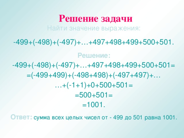 Решение задачи Найти значение выражения: -499+(-498)+(-497)+…+497+498+499+500+501. Решение: -499+(-498)+(-497)+…+497+498+499+500+501= =(-499+499)+(-498+498)+(-497+497)+… … +(-1+1)+0+500+501= =500+501= =1001. Ответ:  сумма всех целых чисел от - 499 до 501 равна 1001.