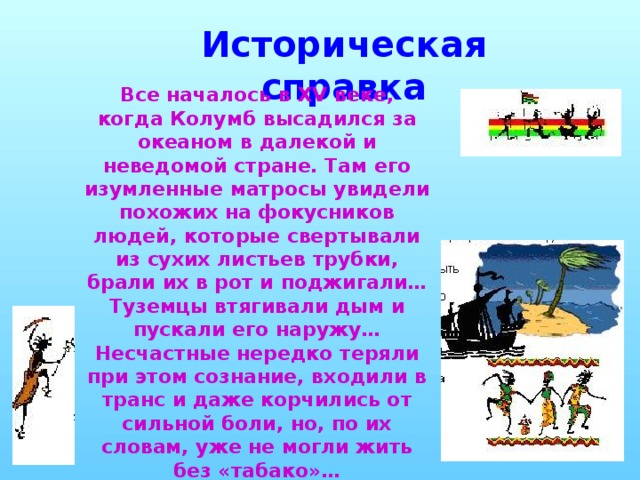 Историческая справка Все началось в XV веке, когда Колумб высадился за океаном в далекой и неведомой стране. Там его изумленные матросы увидели похожих на фокусников людей, которые свертывали из сухих листьев трубки, брали их в рот и поджигали…Туземцы втягивали дым и пускали его наружу… Несчастные нередко теряли при этом сознание, входили в транс и даже корчились от сильной боли, но, по их словам, уже не могли жить без «табако»…