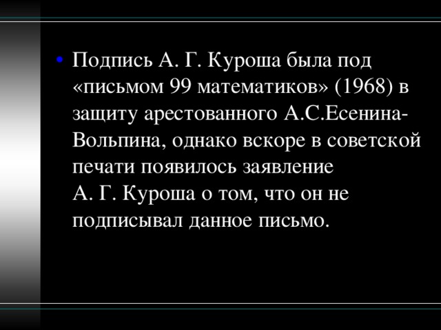 Подпись А. Г. Куроша была под «письмом 99 математиков» (1968) в защиту арестованного А.С.Есенина-Вольпина, однако вскоре в советской печати появилось заявление А. Г. Куроша о том, что он не подписывал данное письмо.