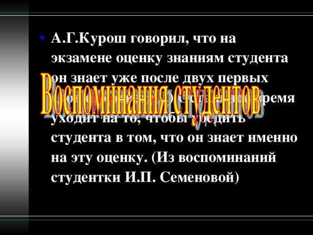 А.Г.Курош говорил, что на экзамене оценку знаниям студента он знает уже после двух первых слов его ответа (!) Остальное время уходит на то, чтобы убедить студента в том, что он знает именно на эту оценку. (Из воспоминаний студентки И.П. Семеновой)