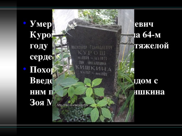 Умер Александр Геннадиевич Курош 18 мая 1971 года на 64-м  году  жизни в результате тяжелой сердечной болезни. Похоронен в Москве на Введенском кладбище. Рядом с ним похоронена жена - Кишкина Зоя Михайловна.