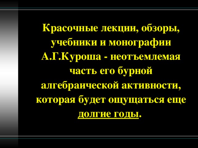 Красочные лекции, обзоры, учебники и монографии А.Г.Куроша - неотъемлемая часть его бурной алгебраической активности, которая будет ощущаться еще долгие годы .