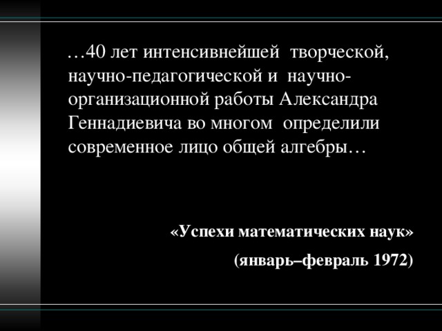 … 40 лет интенсивнейшей  творческой, научно-педагогической и  научно-организационной работы Александра Геннадиевича во многом  определили современное лицо общей алгебры…   «Успехи математических наук» (январь–февраль 1972)