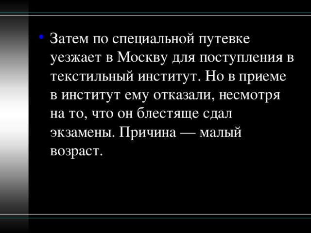 Затем по специальной путевке уезжает в Москву для поступления в текстильный институт. Но в приеме в институт ему отказали, несмотря на то, что он блестяще сдал экзамены. Причина — малый возраст.