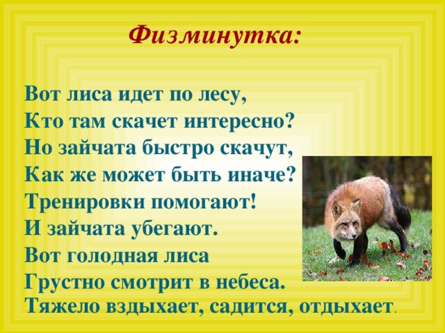   Физминутка:     Вот лиса идет по лесу, Кто там скачет интересно? Но зайчата быстро скачут, Как же может быть иначе? Тренировки помогают! И зайчата убегают. Вот голодная лиса Грустно смотрит в небеса. Тяжело вздыхает, садится, отдыхает .