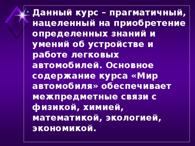 Данный курс – прагматичный, нацеленный на приобретение определенных знаний и умений об устройстве и работе легковых автомобилей. Основное содержание курса «Мир автомобиля» обеспечивает межпредметные связи с физикой, химией, математикой, экологией, экономикой.