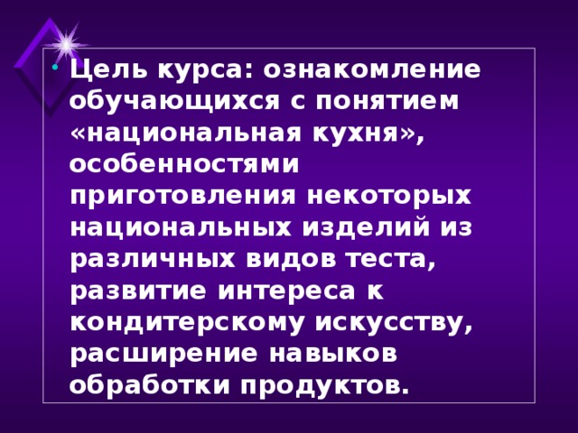 Цель курса: ознакомление обучающихся с понятием «национальная кухня», особенностями приготовления некоторых национальных изделий из различных видов теста, развитие интереса к кондитерскому искусству, расширение навыков обработки продуктов.