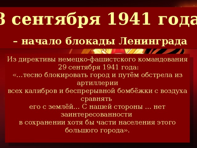8 сентября 1941 года  – начало блокады Ленинграда Из директивы немецко-фашистского командования  29 сентября 1941 года: «…тесно блокировать город и путём обстрела из артиллерии всех калибров и беспрерывной бомбёжки с воздуха сравнять его с землёй… С нашей стороны … нет заинтересованности в сохранении хотя бы части населения этого большого города». К этому дню в городе находилось 2 млн. 544 тысячи жителей