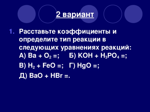 2 вариант Расставьте коэффициенты и определите тип реакции в следующих уравнениях реакций:  А) Ва + O 2 =;  Б) KOH + H 3 PO 4 =;  В) H 2 + FeO =;  Г) HgO =;  Д )  BaO + HBr = .