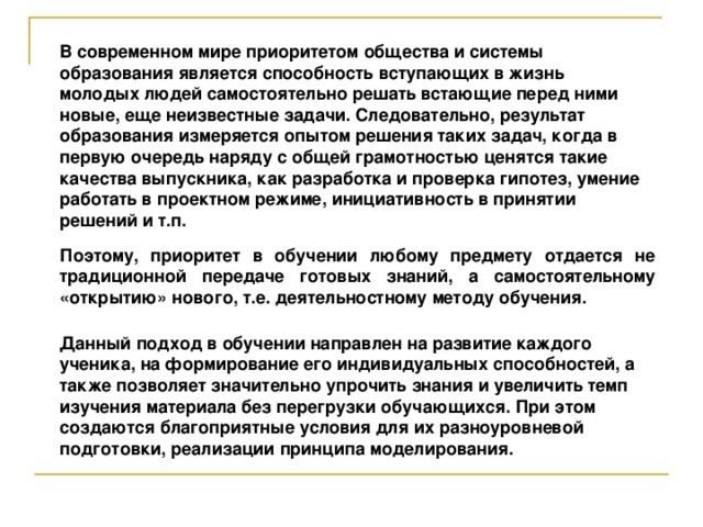 В современном мире приоритетом общества и системы образования является способность вступающих в жизнь молодых людей самостоятельно решать встающие перед ними новые, еще неизвестные задачи. Следовательно, результат образования измеряется опытом решения таких задач, когда в первую очередь наряду с общей грамотностью ценятся такие качества выпускника, как разработка и проверка гипотез, умение работать в проектном режиме, инициативность в принятии решений и т.п. Поэтому, приоритет в обучении любому предмету отдается не традиционной передаче готовых знаний, а самостоятельному «открытию» нового, т.е. деятельностному методу обучения. Данный подход в обучении направлен на развитие каждого ученика, на формирование его индивидуальных способностей, а также позволяет значительно упрочить знания и увеличить темп изучения материала без перегрузки обучающихся. При этом создаются благоприятные условия для их разноуровневой подготовки, реализации принципа моделирования.