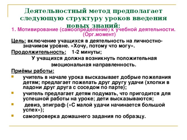 Деятельностный метод предполагает следующую структуру уроков введения новых знаний: 1. Мотивирование (самоопределение) к учебной деятельности. (Орг.момент) Цель: включение учащихся в деятельность на личностно- значимом уровне. «Хочу, потому что могу». Продолжительность: 1-2 минуты;  У учащихся должна возникнуть положительная эмоциональная направленность. Приёмы работы: