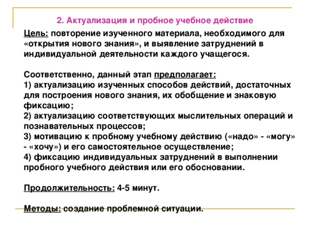 2. Актуализация и пробное учебное действие  Цель: повторение изученного материала, необходимого для «открытия нового знания», и выявление затруднений в индивидуальной деятельности каждого учащегося.  Соответственно, данный этап предполагает: 1) актуализацию изученных способов действий, достаточных для построения нового знания, их обобщение и знаковую фиксацию; 2) актуализацию соответствующих мыслительных операций и познавательных процессов; 3) мотивацию к пробному учебному действию («надо» - «могу» - «хочу») и его самостоятельное осуществление; 4) фиксацию индивидуальных затруднений в выполнении пробного учебного действия или его обосновании.  Продолжительность: 4-5 минут.  Методы: создание проблемной ситуации.