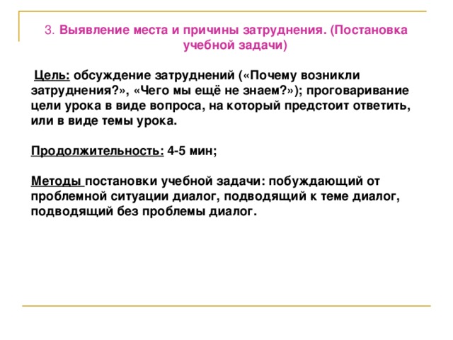 3. Выявление места и причины затруднения. (Постановка учебной задачи)  Цель: обсуждение затруднений («Почему возникли затруднения?», «Чего мы ещё не знаем?»); проговаривание цели урока в виде вопроса, на который предстоит ответить, или в виде темы урока.  Продолжительность: 4-5 мин;  Методы постановки учебной задачи: побуждающий от проблемной ситуации диалог, подводящий к теме диалог, подводящий без проблемы диалог.