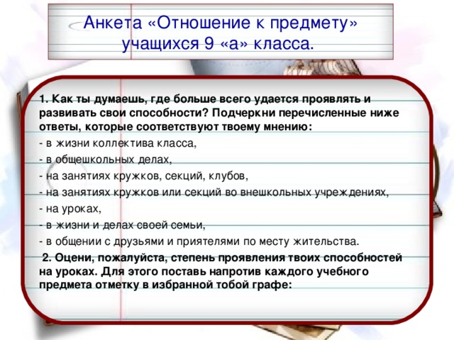 Анкета «Отношение к предмету» учащихся 9 «а» класса. 1. Как ты думаешь, где больше всего удается проявлять и развивать свои способности? Подчеркни перечисленные ниже ответы, которые соответствуют твоему мнению: - в жизни коллектива класса,  - в общешкольных делах,  - на занятиях кружков, секций, клубов,  - на занятиях кружков или секций во внешкольных учреждениях,  - на уроках,  - в жизни и делах своей семьи,  - в общении с друзьями и приятелями по месту жительства.    2. Оцени, пожалуйста, степень проявления твоих способностей на уроках. Для этого поставь напротив каждого учебного предмета отметку в избранной тобой графе: